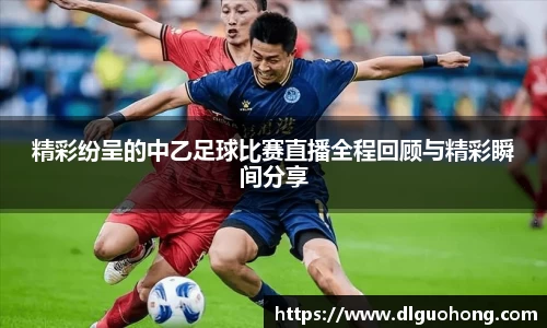精彩纷呈的中乙足球比赛直播全程回顾与精彩瞬间分享