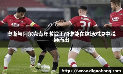 奥斯与阿尔克青年激战正酣谁能在这场对决中脱颖而出