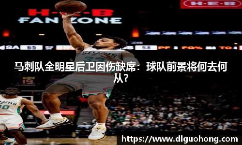 马刺队全明星后卫因伤缺席：球队前景将何去何从？