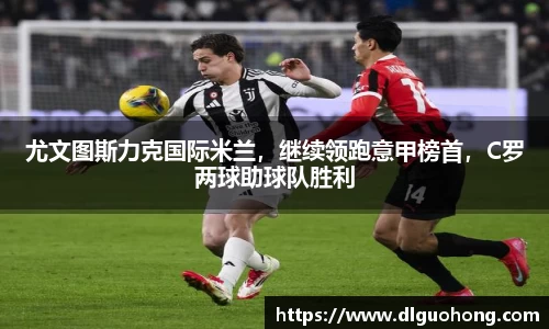 尤文图斯力克国际米兰，继续领跑意甲榜首，C罗两球助球队胜利